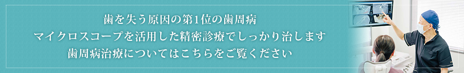歯を失う原因の第1位の歯周病マイクロスコープを活用した精密診療でしっかり治します歯周病治療についてはこちらをご覧ください
